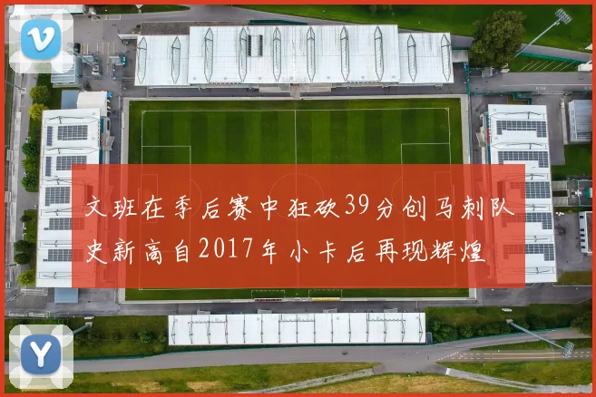 文班在季后赛中狂砍39分创马刺队史新高自2017年小卡后再现辉煌