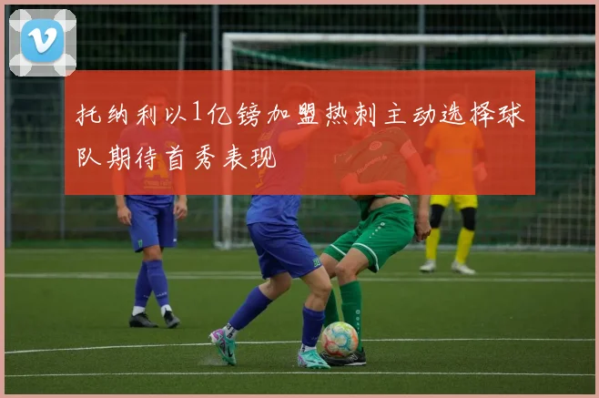 托纳利以1亿镑加盟热刺主动选择球队期待首秀表现