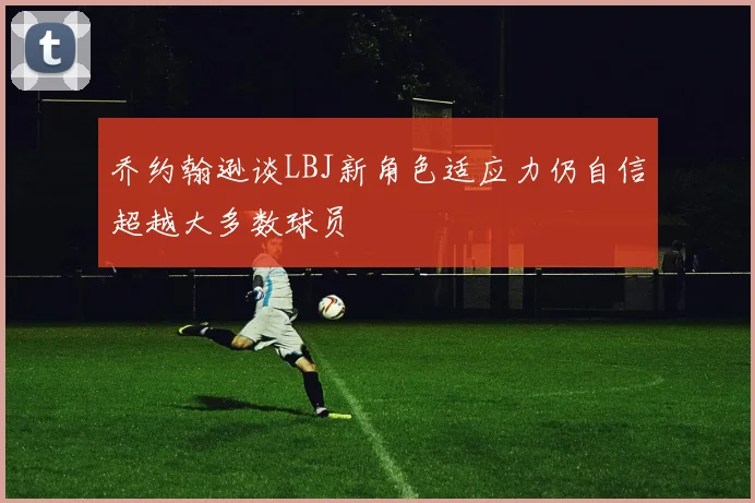 乔约翰逊谈LBJ新角色适应力仍自信超越大多数球员