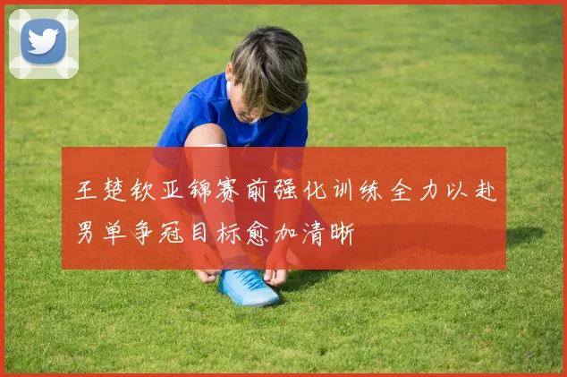 王楚钦亚锦赛前强化训练全力以赴男单争冠目标愈加清晰