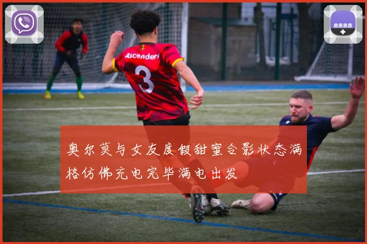 奥尔莫与女友度假甜蜜合影状态满格仿佛充电完毕满电出发