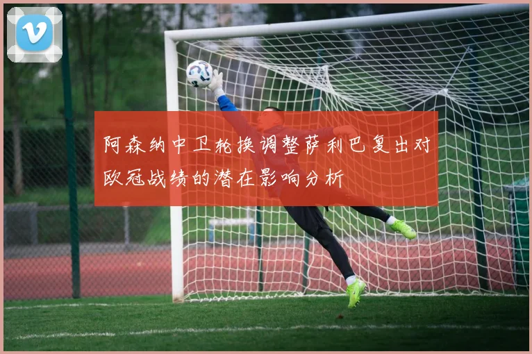 阿森纳中卫轮换调整萨利巴复出对欧冠战绩的潜在影响分析