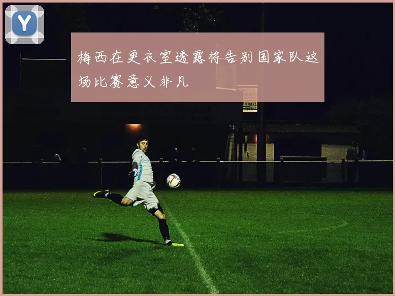 梅西在更衣室透露将告别国家队这场比赛意义非凡