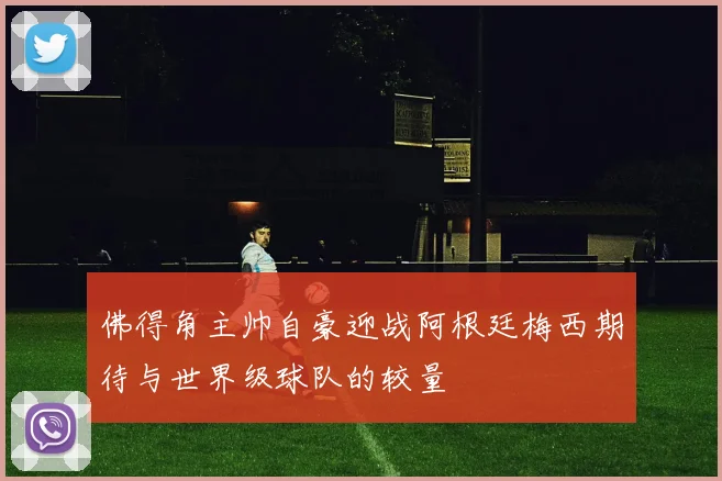 佛得角主帅自豪迎战阿根廷梅西期待与世界级球队的较量