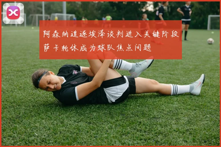 阿森纳追逐埃泽谈判进入关键阶段萨卡轮休成为球队焦点问题