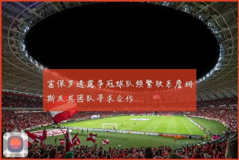 富保罗透露争冠球队频繁联系詹姆斯及其团队寻求合作
