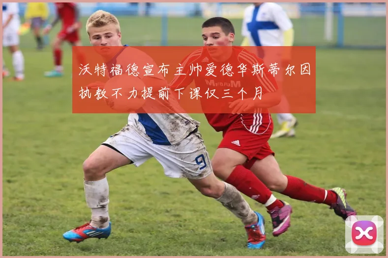 沃特福德宣布主帅爱德华斯蒂尔因执教不力提前下课仅三个月