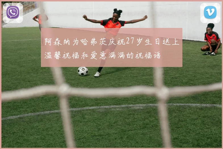 阿森纳为哈弗茨庆祝27岁生日送上温馨祝福和爱意满满的祝福语