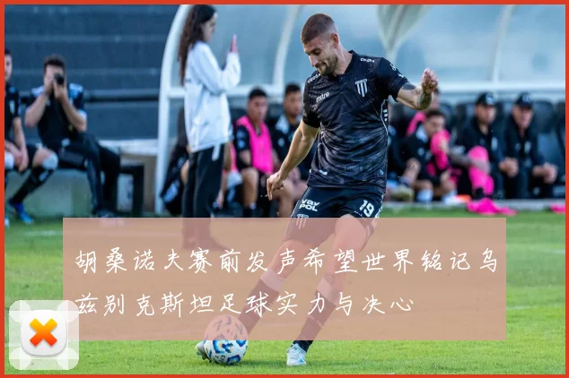 胡桑诺夫赛前发声希望世界铭记乌兹别克斯坦足球实力与决心