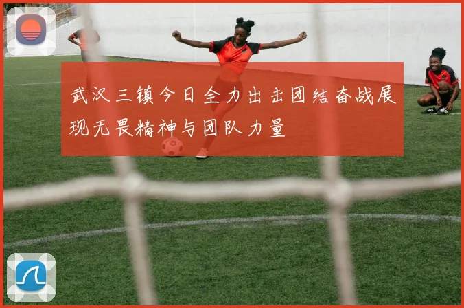 武汉三镇今日全力出击团结奋战展现无畏精神与团队力量