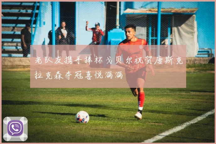 老队友携手捧杯戈贝尔祝贺唐斯克拉克森夺冠喜悦满满