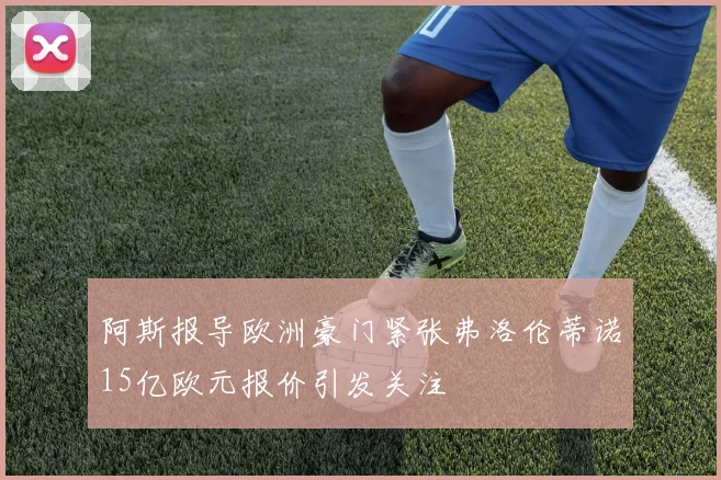 阿斯报导欧洲豪门紧张弗洛伦蒂诺15亿欧元报价引发关注