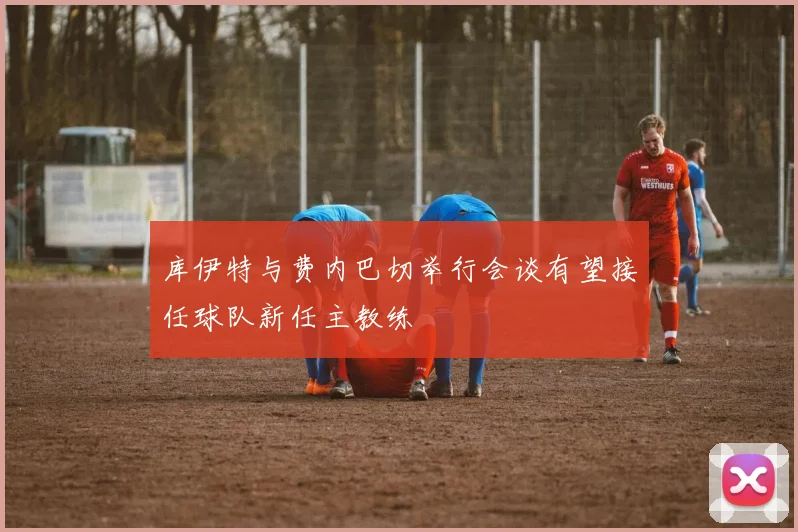 库伊特与费内巴切举行会谈有望接任球队新任主教练