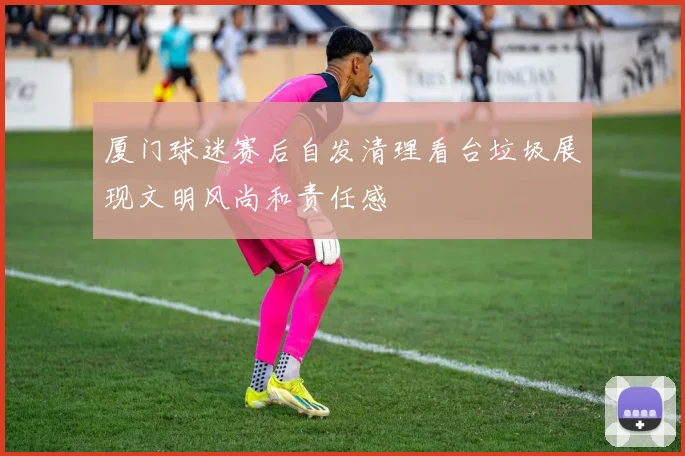 厦门球迷赛后自发清理看台垃圾展现文明风尚和责任感