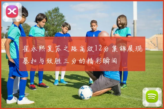 崔永熙复苏之路高效12分集锦展现暴扣与致胜三分的精彩瞬间