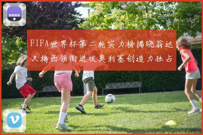 FIFA世界杯第二轮实力榜揭晓翁达夫梅西领衔进攻奥利塞创造力独占鳌头
