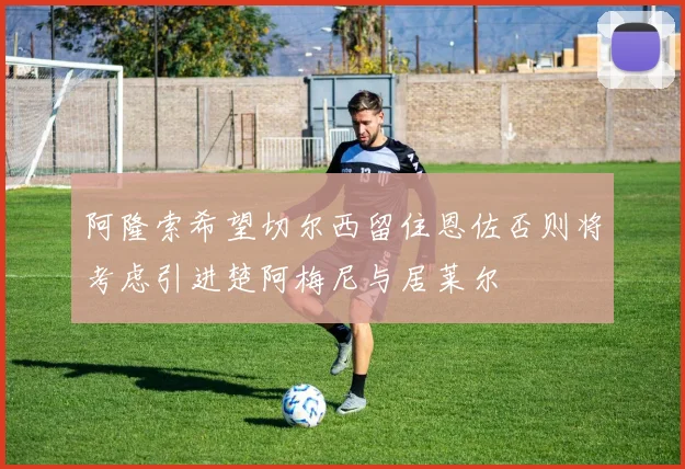 阿隆索希望切尔西留住恩佐否则将考虑引进楚阿梅尼与居莱尔