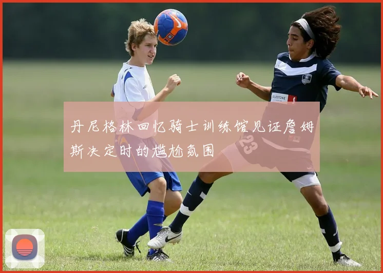 丹尼格林回忆骑士训练馆见证詹姆斯决定时的尴尬氛围