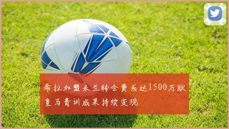 希拉加盟米兰转会费或达1500万欧皇马青训成果持续变现