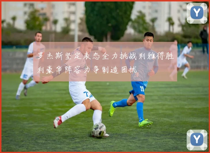 罗杰斯坚定表态全力挑战利雅得胜利豪华阵容力争制造困扰