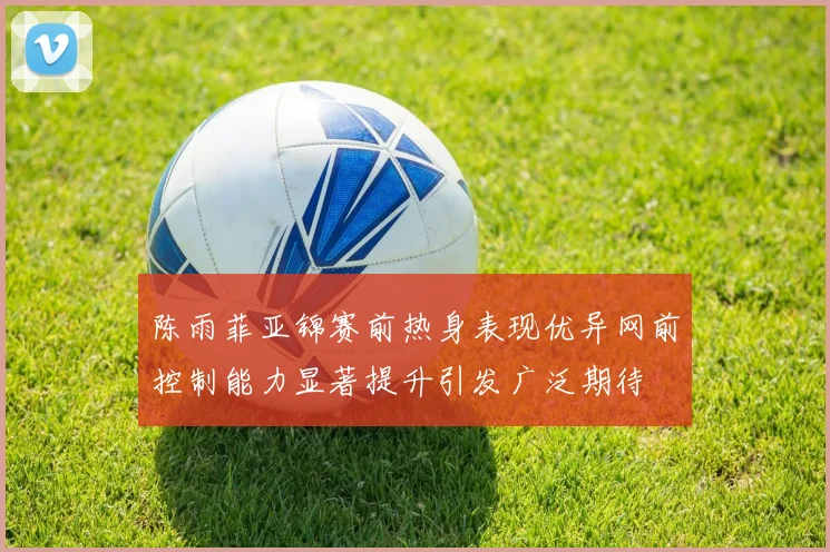 陈雨菲亚锦赛前热身表现优异网前控制能力显著提升引发广泛期待