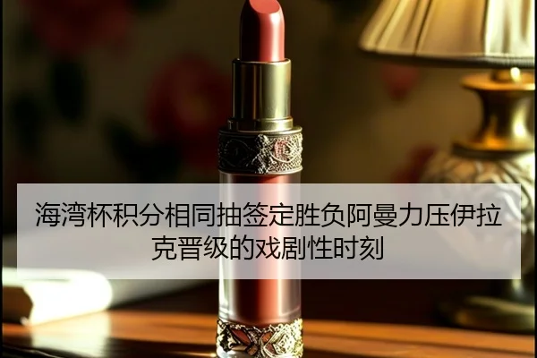 海湾杯积分相同抽签定胜负阿曼力压伊拉克晋级的戏剧性时刻